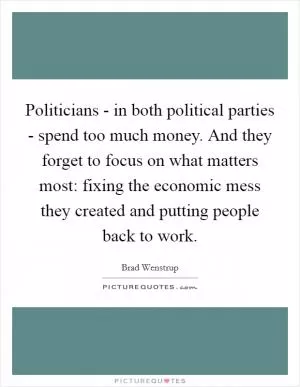 Politicians - in both political parties - spend too much money. And they forget to focus on what matters most: fixing the economic mess they created and putting people back to work Picture Quote #1