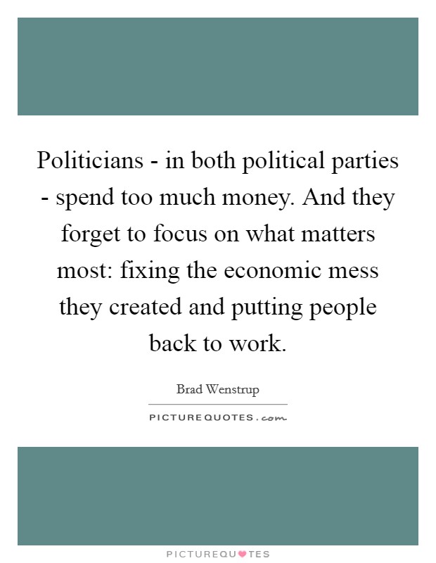 Politicians - in both political parties - spend too much money. And they forget to focus on what matters most: fixing the economic mess they created and putting people back to work. Picture Quote #1