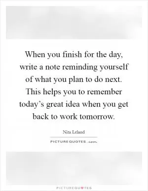 When you finish for the day, write a note reminding yourself of what you plan to do next. This helps you to remember today’s great idea when you get back to work tomorrow Picture Quote #1