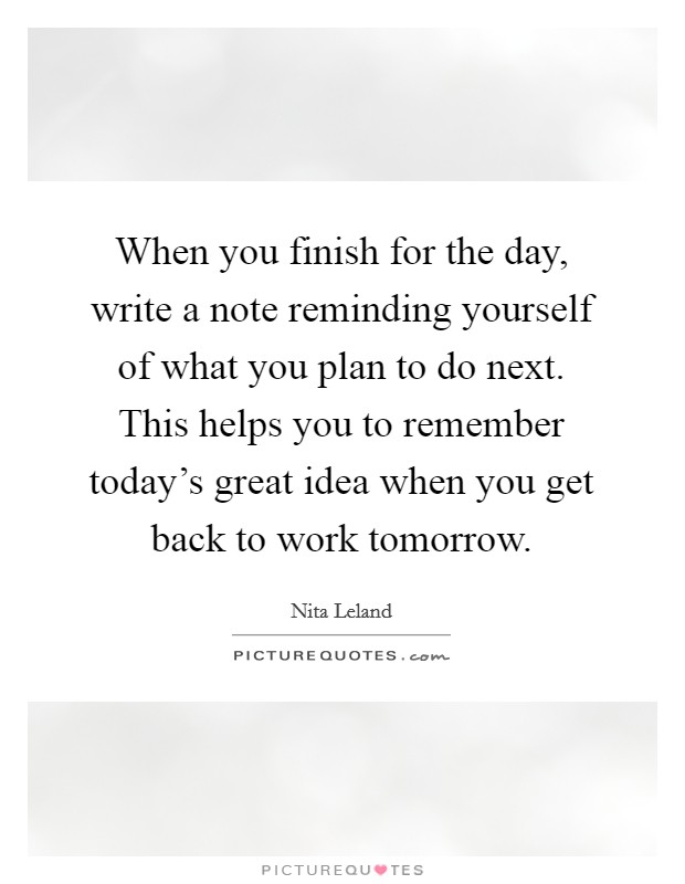 When you finish for the day, write a note reminding yourself of what you plan to do next. This helps you to remember today's great idea when you get back to work tomorrow. Picture Quote #1