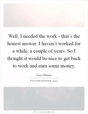 Well, I needed the work - that’s the honest answer. I haven’t worked for a while, a couple of years. So I thought it would be nice to get back to work and earn some money Picture Quote #1
