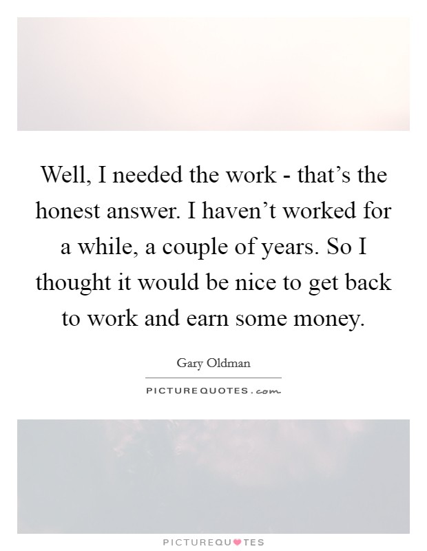 Well, I needed the work - that's the honest answer. I haven't worked for a while, a couple of years. So I thought it would be nice to get back to work and earn some money. Picture Quote #1