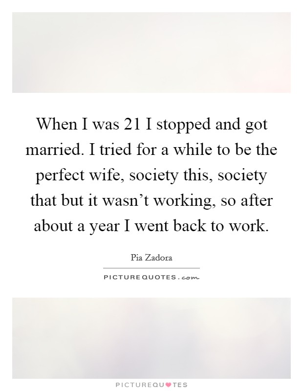 When I was 21 I stopped and got married. I tried for a while to be the perfect wife, society this, society that but it wasn't working, so after about a year I went back to work. Picture Quote #1