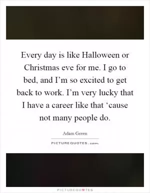 Every day is like Halloween or Christmas eve for me. I go to bed, and I’m so excited to get back to work. I’m very lucky that I have a career like that ‘cause not many people do Picture Quote #1