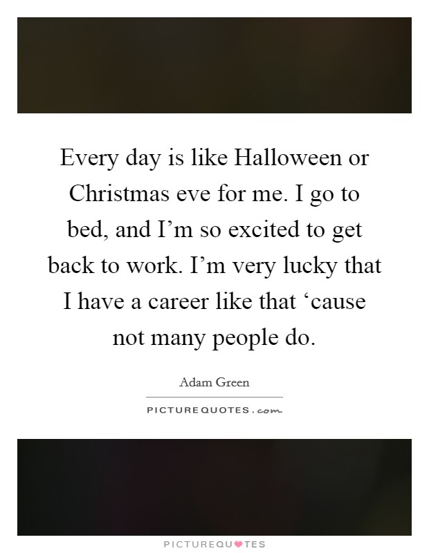 Every day is like Halloween or Christmas eve for me. I go to bed, and I'm so excited to get back to work. I'm very lucky that I have a career like that ‘cause not many people do. Picture Quote #1