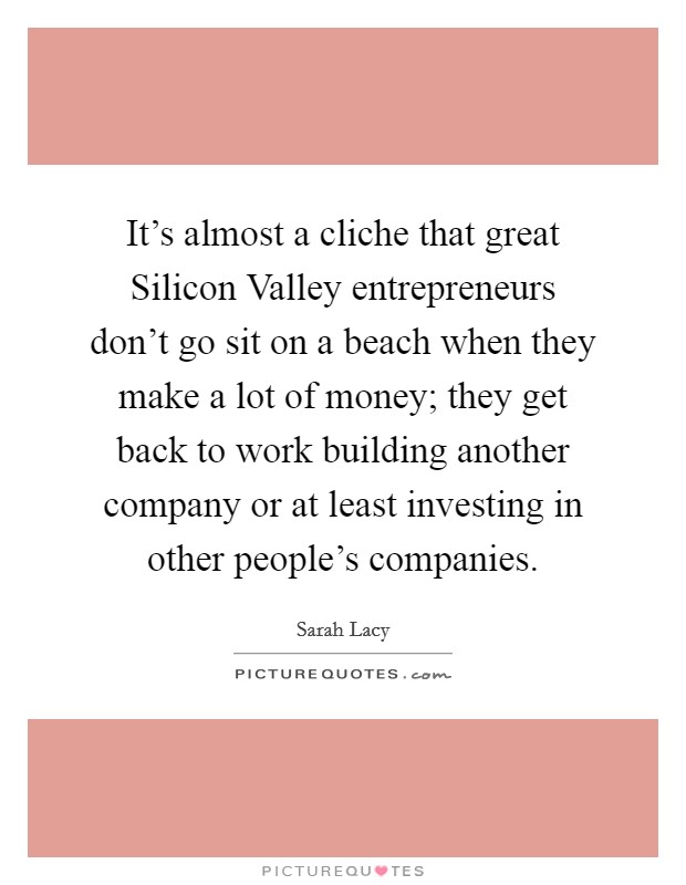 It's almost a cliche that great Silicon Valley entrepreneurs don't go sit on a beach when they make a lot of money; they get back to work building another company or at least investing in other people's companies. Picture Quote #1