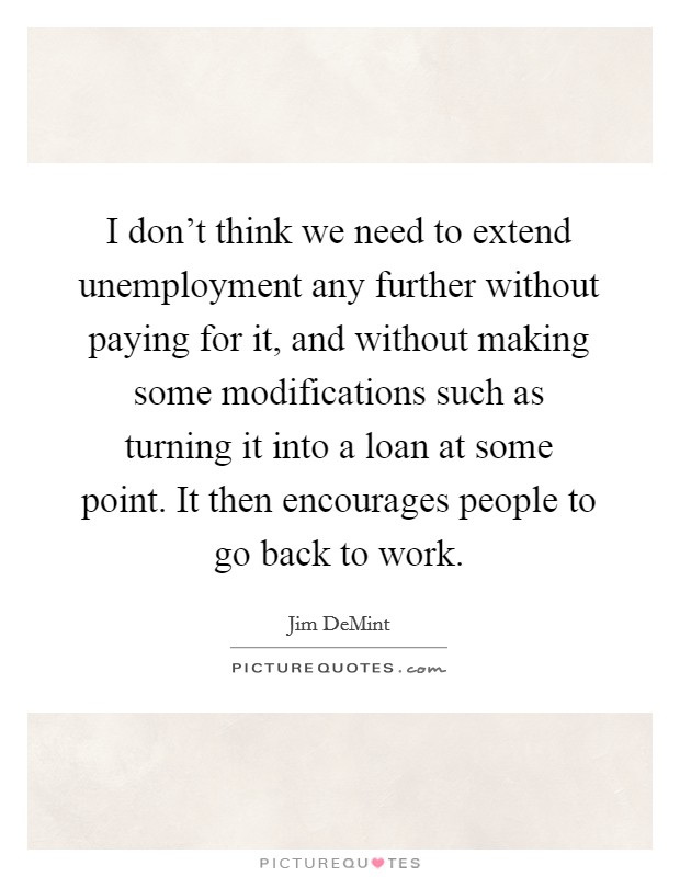 I don't think we need to extend unemployment any further without paying for it, and without making some modifications such as turning it into a loan at some point. It then encourages people to go back to work. Picture Quote #1