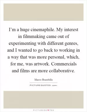 I’m a huge cinemaphile. My interest in filmmaking came out of experimenting with different genres, and I wanted to go back to working in a way that was more personal, which, for me, was artwork. Commercials and films are more collaborative Picture Quote #1