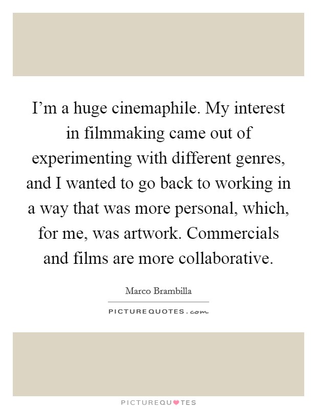 I'm a huge cinemaphile. My interest in filmmaking came out of experimenting with different genres, and I wanted to go back to working in a way that was more personal, which, for me, was artwork. Commercials and films are more collaborative. Picture Quote #1
