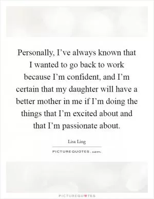 Personally, I’ve always known that I wanted to go back to work because I’m confident, and I’m certain that my daughter will have a better mother in me if I’m doing the things that I’m excited about and that I’m passionate about Picture Quote #1