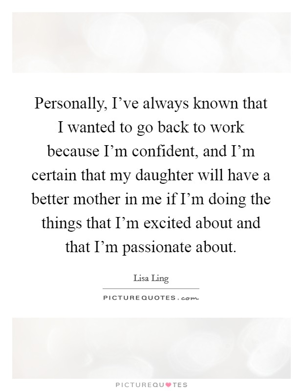 Personally, I've always known that I wanted to go back to work because I'm confident, and I'm certain that my daughter will have a better mother in me if I'm doing the things that I'm excited about and that I'm passionate about. Picture Quote #1