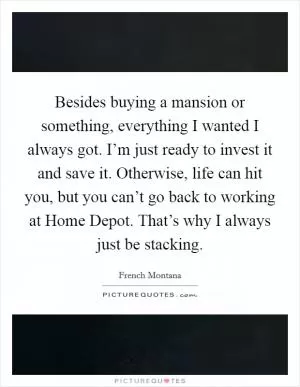 Besides buying a mansion or something, everything I wanted I always got. I’m just ready to invest it and save it. Otherwise, life can hit you, but you can’t go back to working at Home Depot. That’s why I always just be stacking Picture Quote #1