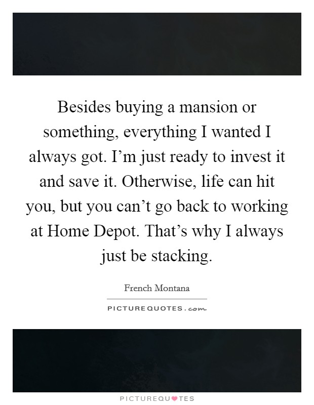 Besides buying a mansion or something, everything I wanted I always got. I'm just ready to invest it and save it. Otherwise, life can hit you, but you can't go back to working at Home Depot. That's why I always just be stacking. Picture Quote #1