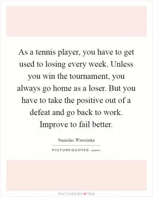 As a tennis player, you have to get used to losing every week. Unless you win the tournament, you always go home as a loser. But you have to take the positive out of a defeat and go back to work. Improve to fail better Picture Quote #1