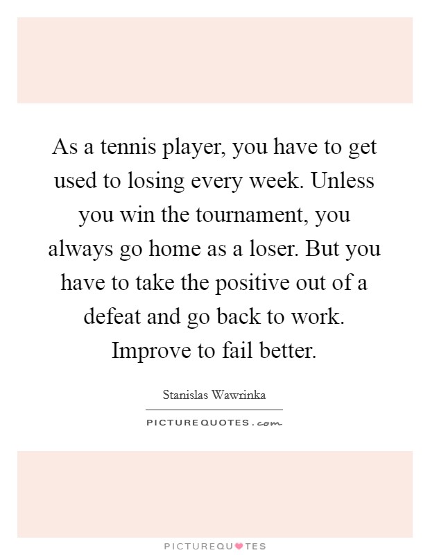 As a tennis player, you have to get used to losing every week. Unless you win the tournament, you always go home as a loser. But you have to take the positive out of a defeat and go back to work. Improve to fail better. Picture Quote #1