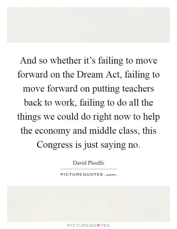 And so whether it's failing to move forward on the Dream Act, failing to move forward on putting teachers back to work, failing to do all the things we could do right now to help the economy and middle class, this Congress is just saying no. Picture Quote #1