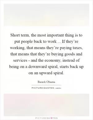 Short term, the most important thing is to put people back to work ... If they’re working, that means they’re paying taxes, that means that they’re buying goods and services - and the economy, instead of being on a downward spiral, starts back up on an upward spiral Picture Quote #1