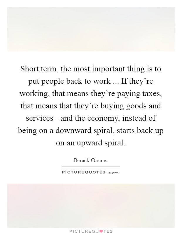Short term, the most important thing is to put people back to work ... If they're working, that means they're paying taxes, that means that they're buying goods and services - and the economy, instead of being on a downward spiral, starts back up on an upward spiral. Picture Quote #1