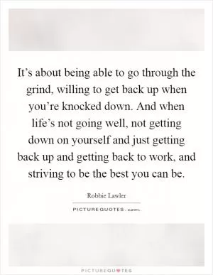 It’s about being able to go through the grind, willing to get back up when you’re knocked down. And when life’s not going well, not getting down on yourself and just getting back up and getting back to work, and striving to be the best you can be Picture Quote #1