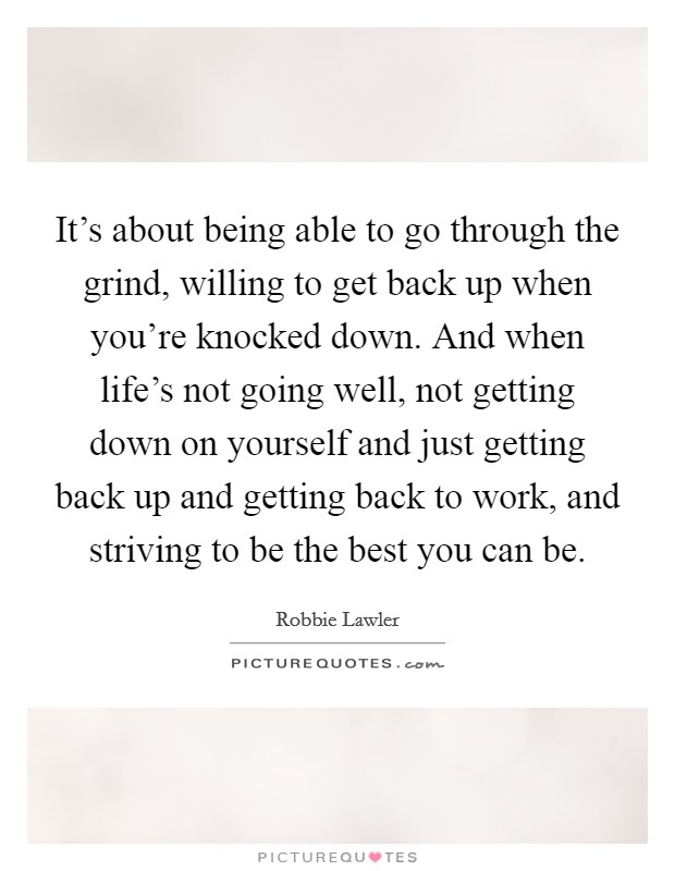 It's about being able to go through the grind, willing to get back up when you're knocked down. And when life's not going well, not getting down on yourself and just getting back up and getting back to work, and striving to be the best you can be. Picture Quote #1