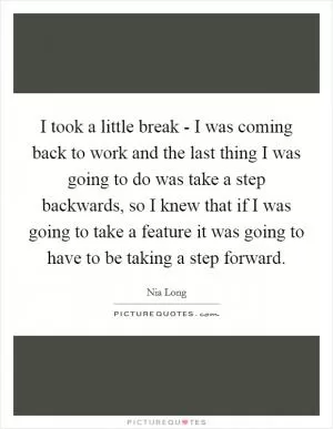 I took a little break - I was coming back to work and the last thing I was going to do was take a step backwards, so I knew that if I was going to take a feature it was going to have to be taking a step forward Picture Quote #1