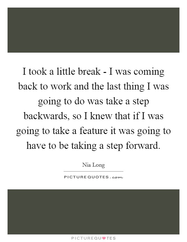 I took a little break - I was coming back to work and the last thing I was going to do was take a step backwards, so I knew that if I was going to take a feature it was going to have to be taking a step forward. Picture Quote #1