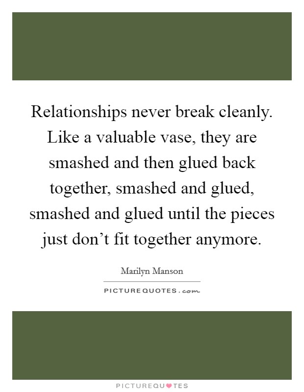 Relationships never break cleanly. Like a valuable vase, they are smashed and then glued back together, smashed and glued, smashed and glued until the pieces just don't fit together anymore. Picture Quote #1
