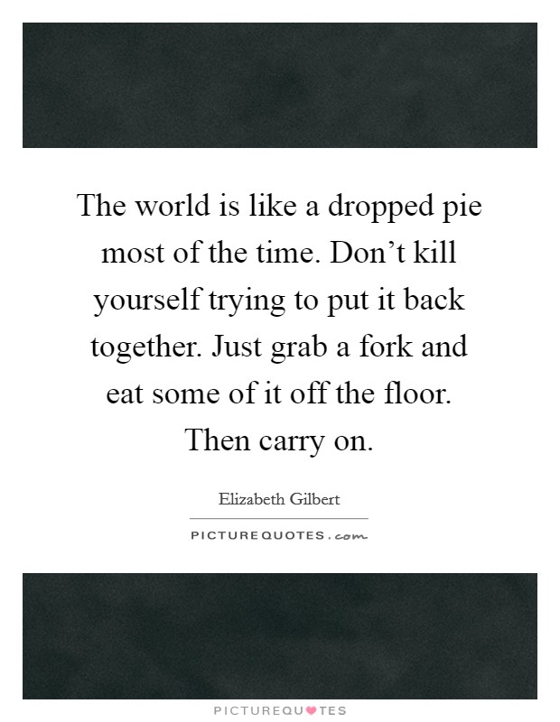 The world is like a dropped pie most of the time. Don't kill yourself trying to put it back together. Just grab a fork and eat some of it off the floor. Then carry on. Picture Quote #1