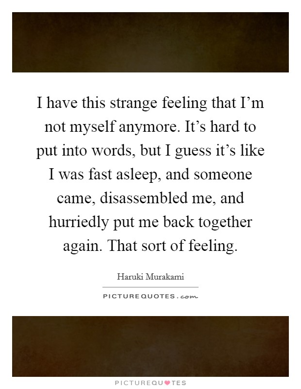 I have this strange feeling that I'm not myself anymore. It's hard to put into words, but I guess it's like I was fast asleep, and someone came, disassembled me, and hurriedly put me back together again. That sort of feeling. Picture Quote #1