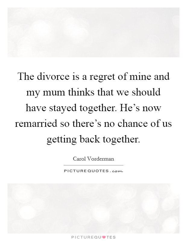 The divorce is a regret of mine and my mum thinks that we should have stayed together. He's now remarried so there's no chance of us getting back together. Picture Quote #1