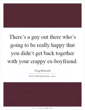 There’s a guy out there who’s going to be really happy that you didn’t get back together with your crappy ex-boyfriend Picture Quote #1