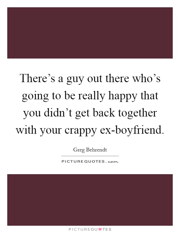 There's a guy out there who's going to be really happy that you didn't get back together with your crappy ex-boyfriend. Picture Quote #1