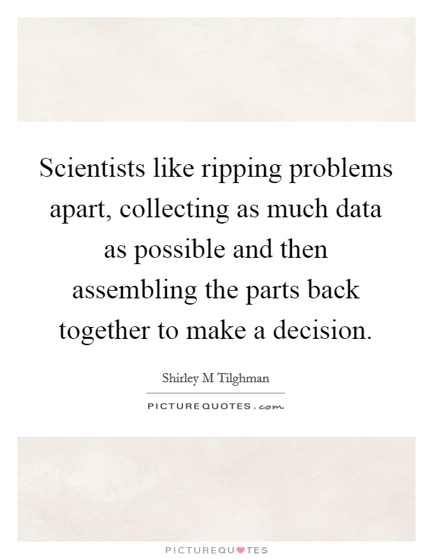 Scientists like ripping problems apart, collecting as much data as possible and then assembling the parts back together to make a decision. Picture Quote #1