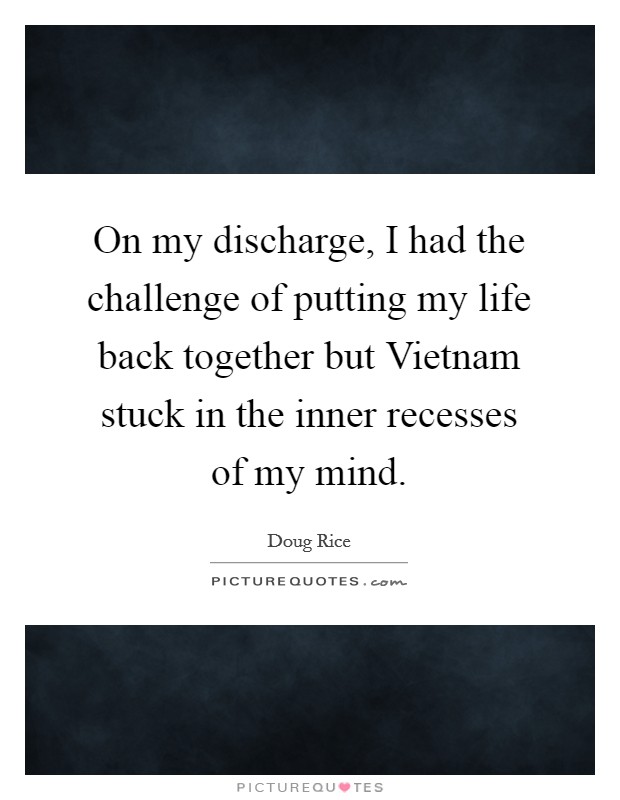 On my discharge, I had the challenge of putting my life back together but Vietnam stuck in the inner recesses of my mind. Picture Quote #1