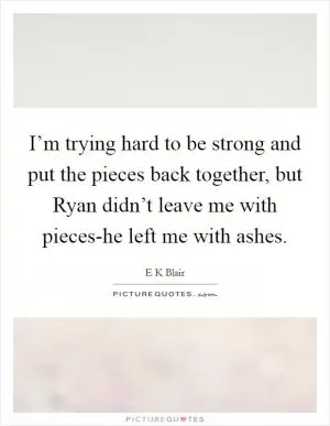 I’m trying hard to be strong and put the pieces back together, but Ryan didn’t leave me with pieces-he left me with ashes Picture Quote #1