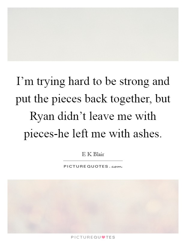 I'm trying hard to be strong and put the pieces back together, but Ryan didn't leave me with pieces-he left me with ashes. Picture Quote #1