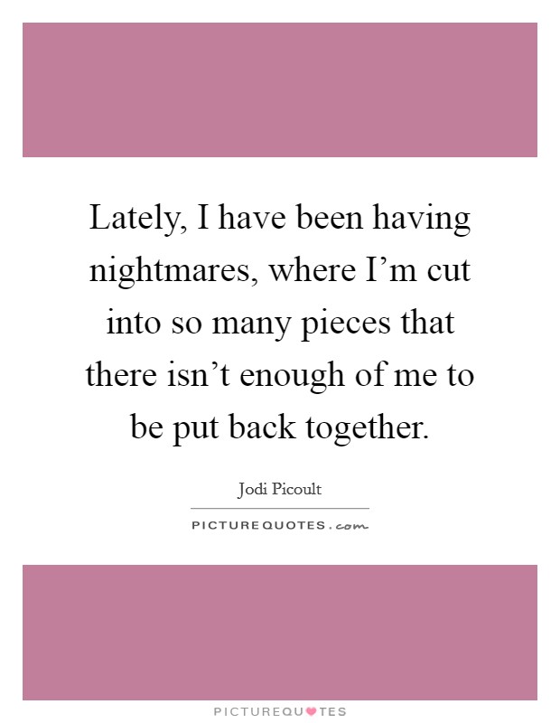 Lately, I have been having nightmares, where I'm cut into so many pieces that there isn't enough of me to be put back together. Picture Quote #1
