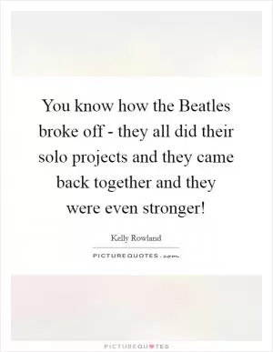 You know how the Beatles broke off - they all did their solo projects and they came back together and they were even stronger! Picture Quote #1