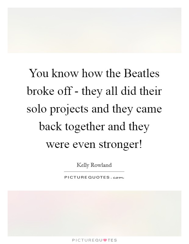 You know how the Beatles broke off - they all did their solo projects and they came back together and they were even stronger! Picture Quote #1