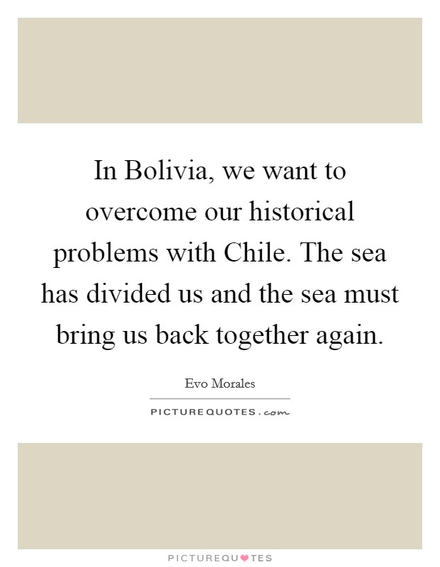 In Bolivia, we want to overcome our historical problems with Chile. The sea has divided us and the sea must bring us back together again. Picture Quote #1