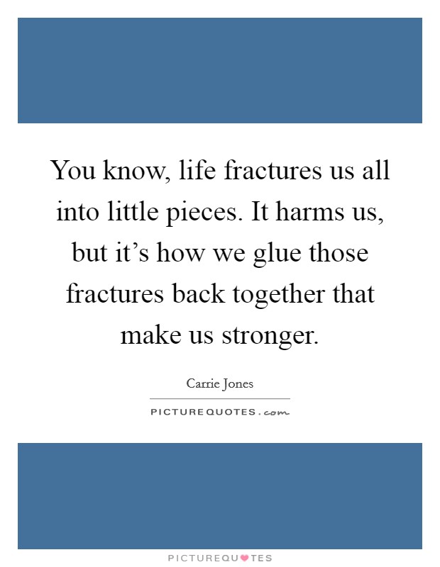 You know, life fractures us all into little pieces. It harms us, but it's how we glue those fractures back together that make us stronger. Picture Quote #1