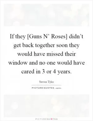 If they [Guns N’ Roses] didn’t get back together soon they would have missed their window and no one would have cared in 3 or 4 years Picture Quote #1