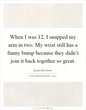 When I was 12, I snapped my arm in two. My wrist still has a funny bump because they didn’t join it back together so great Picture Quote #1