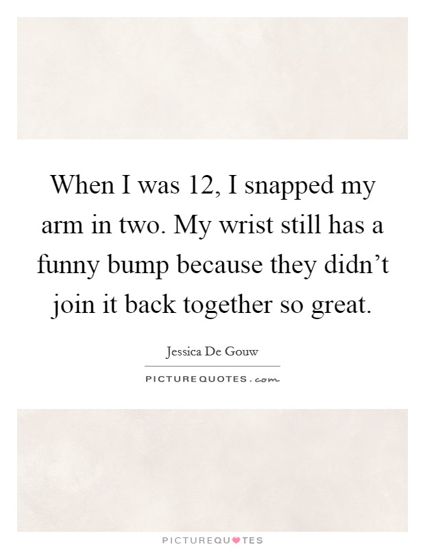 When I was 12, I snapped my arm in two. My wrist still has a funny bump because they didn't join it back together so great. Picture Quote #1
