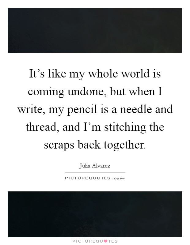 It's like my whole world is coming undone, but when I write, my pencil is a needle and thread, and I'm stitching the scraps back together. Picture Quote #1