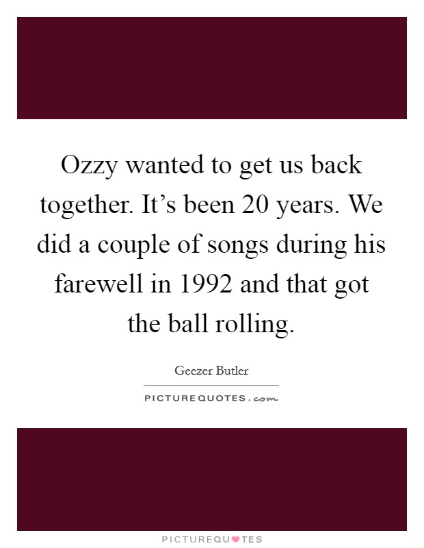 Ozzy wanted to get us back together. It's been 20 years. We did a couple of songs during his farewell in 1992 and that got the ball rolling. Picture Quote #1