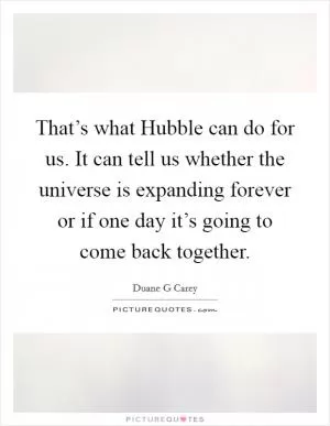 That’s what Hubble can do for us. It can tell us whether the universe is expanding forever or if one day it’s going to come back together Picture Quote #1