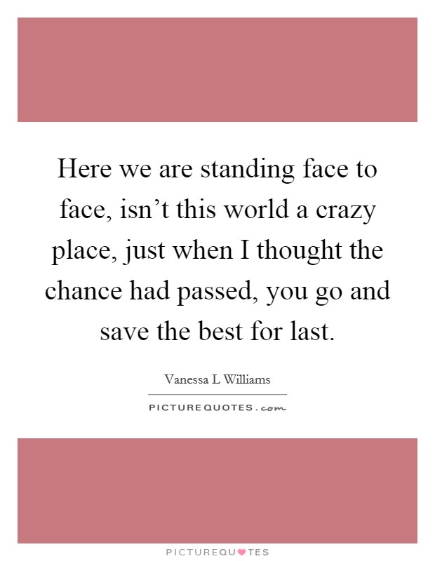 Here we are standing face to face, isn't this world a crazy place, just when I thought the chance had passed, you go and save the best for last. Picture Quote #1