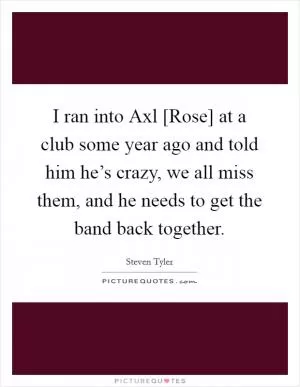 I ran into Axl [Rose] at a club some year ago and told him he’s crazy, we all miss them, and he needs to get the band back together Picture Quote #1