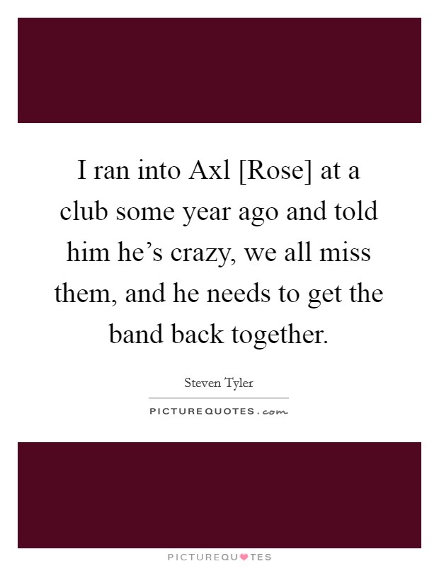 I ran into Axl [Rose] at a club some year ago and told him he's crazy, we all miss them, and he needs to get the band back together. Picture Quote #1